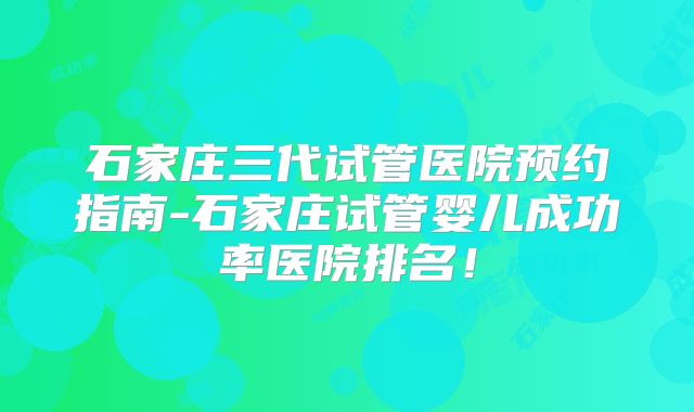 石家庄三代试管医院预约指南-石家庄试管婴儿成功率医院排名！