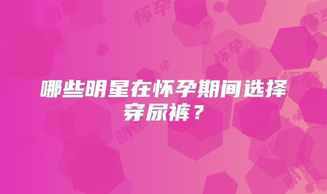 哪些明星在怀孕期间选择穿尿裤？