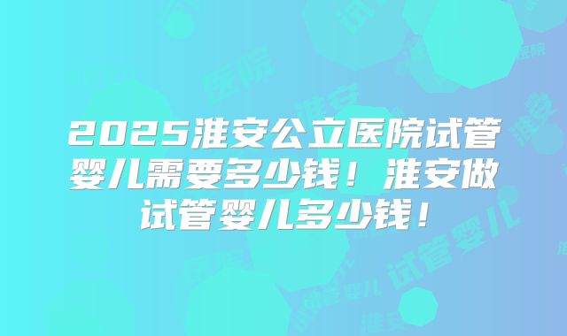 2025淮安公立医院试管婴儿需要多少钱！淮安做试管婴儿多少钱！