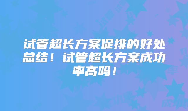 试管超长方案促排的好处总结！试管超长方案成功率高吗！