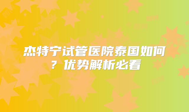 杰特宁试管医院泰国如何？优势解析必看