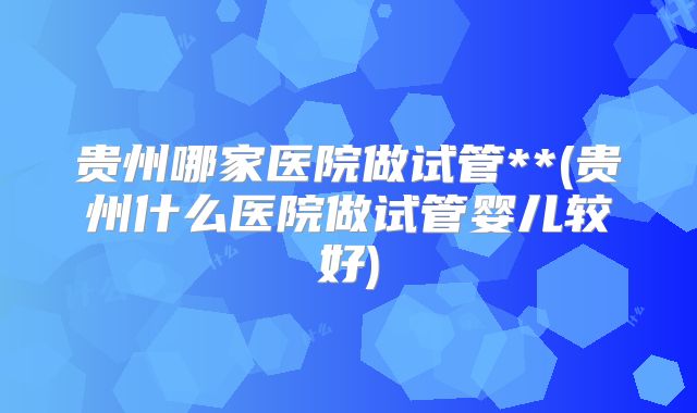 贵州哪家医院做试管**(贵州什么医院做试管婴儿较好)