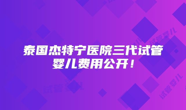 泰国杰特宁医院三代试管婴儿费用公开！
