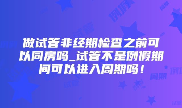 做试管非经期检查之前可以同房吗_试管不是例假期间可以进入周期吗！