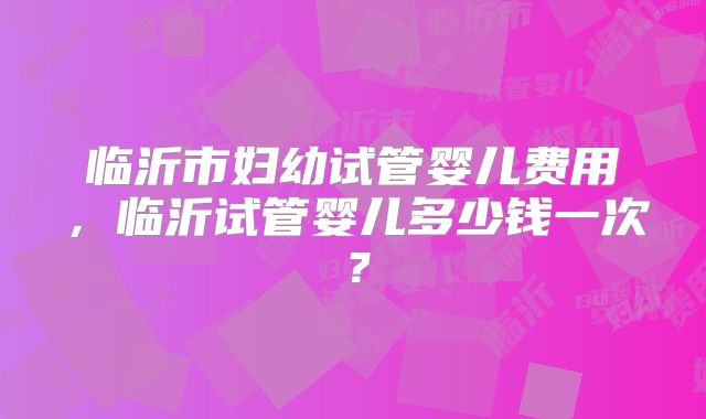 临沂市妇幼试管婴儿费用，临沂试管婴儿多少钱一次？