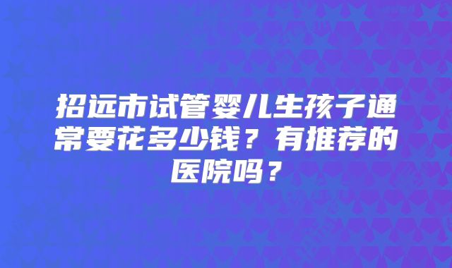 招远市试管婴儿生孩子通常要花多少钱？有推荐的医院吗？
