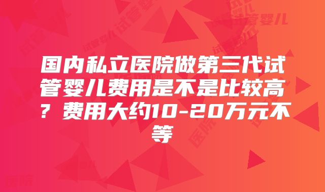 国内私立医院做第三代试管婴儿费用是不是比较高?费用大约10-20万元不等
