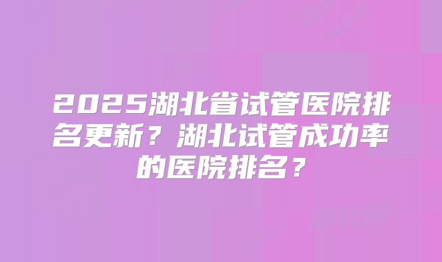 2025湖北省试管医院排名更新?湖北试管成功率的医院排名?