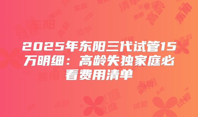 2025年东阳三代试管15万明细:高龄失独家庭必看费用清单