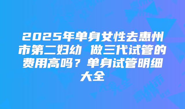 2025年单身女性去惠州市第二妇幼 做三代试管的费用高吗?单身试管明细大全