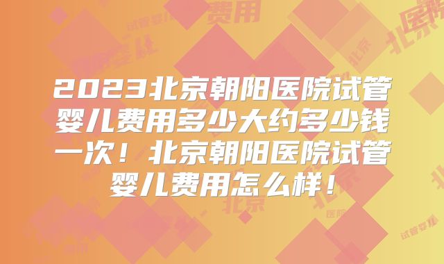2023北京朝阳医院试管婴儿费用多少大约多少钱一次！北京朝阳医院试管婴儿费用怎么样！