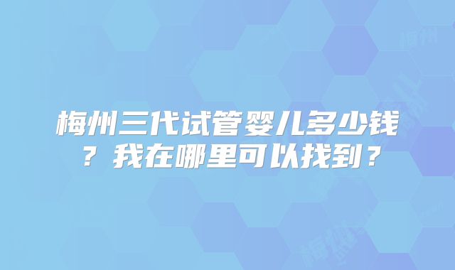 梅州三代试管婴儿多少钱？我在哪里可以找到？