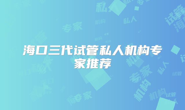 海口三代试管私人机构专家推荐