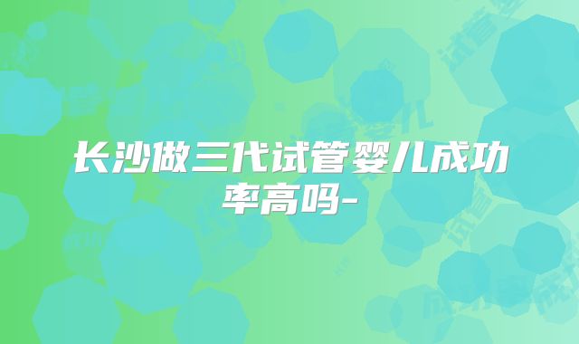 长沙做三代试管婴儿成功率高吗-