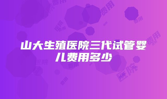山大生殖医院三代试管婴儿费用多少