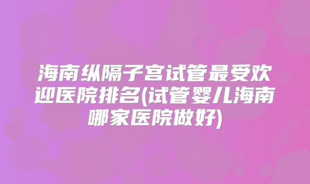 海南纵隔子宫试管最受欢迎医院排名(试管婴儿海南哪家医院做好)