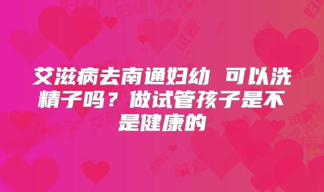 艾滋病去南通妇幼 可以洗精子吗?做试管孩子是不是健康的