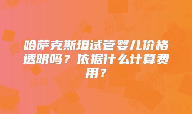哈萨克斯坦试管婴儿价格透明吗？依据什么计算费用？