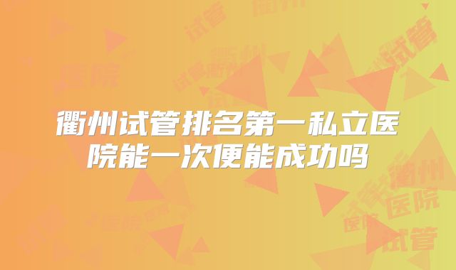 衢州试管排名第一私立医院能一次便能成功吗