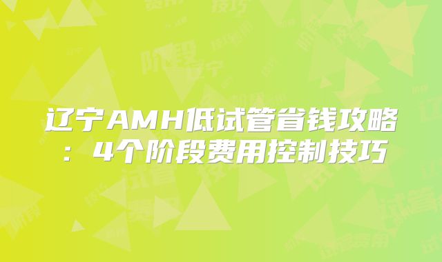 辽宁AMH低试管省钱攻略：4个阶段费用控制技巧
