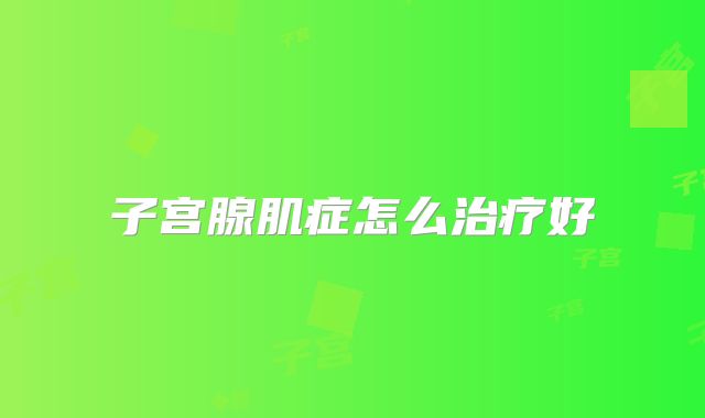 子宫腺肌症怎么治疗好