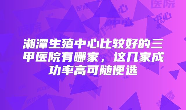 湘潭生殖中心比较好的三甲医院有哪家，这几家成功率高可随便选
