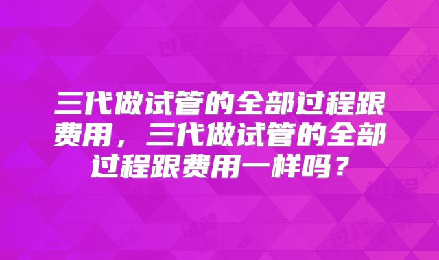三代做试管的全部过程跟费用，三代做试管的全部过程跟费用一样吗？