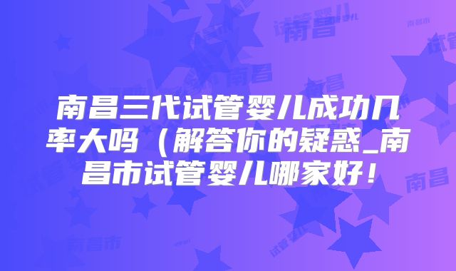 南昌三代试管婴儿成功几率大吗(解答你的疑惑_南昌市试管婴儿哪家好!