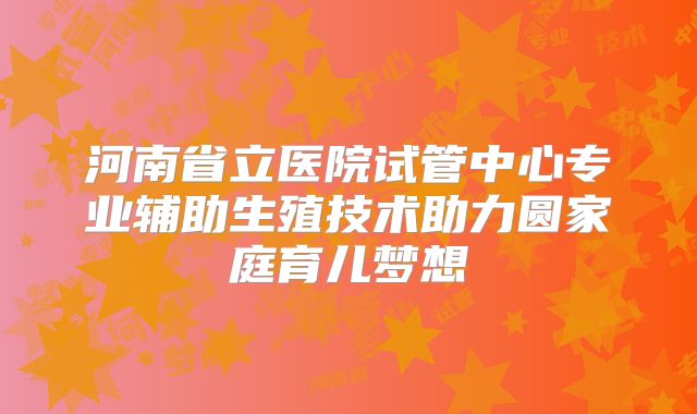 河南省立医院试管中心专业辅助生殖技术助力圆家庭育儿梦想