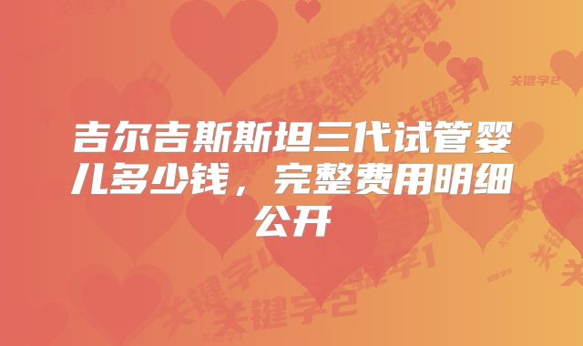 吉尔吉斯斯坦三代试管婴儿多少钱，完整费用明细公开