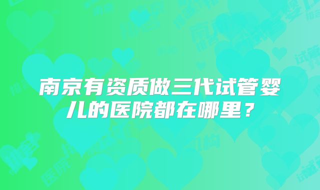 南京有资质做三代试管婴儿的医院都在哪里？