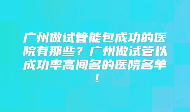 广州做试管能包成功的医院有那些？广州做试管以成功率高闻名的医院名单！