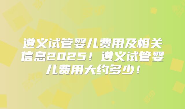 遵义试管婴儿费用及相关信息2025！遵义试管婴儿费用大约多少！