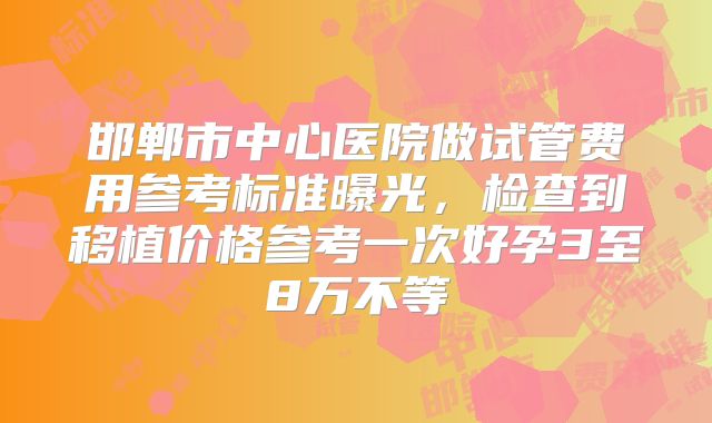 邯郸市中心医院做试管费用参考标准曝光,检查到移植价格参考一次好孕3至8万不等