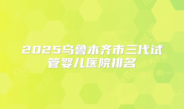 2025乌鲁木齐市三代试管婴儿医院排名