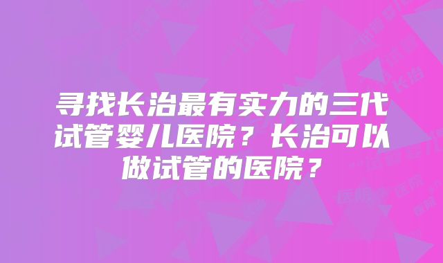 寻找长治最有实力的三代试管婴儿医院？长治可以做试管的医院？