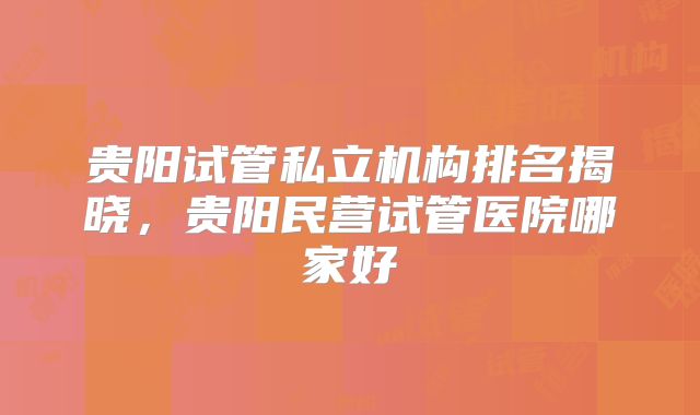 贵阳试管私立机构排名揭晓，贵阳民营试管医院哪家好