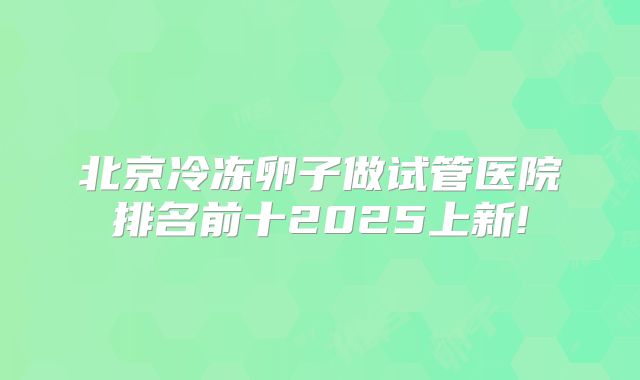 北京冷冻卵子做试管医院排名前十2025上新!