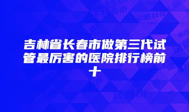 吉林省长春市做第三代试管最厉害的医院排行榜前十