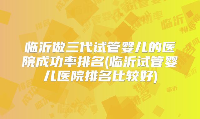 临沂做三代试管婴儿的医院成功率排名(临沂试管婴儿医院排名比较好)