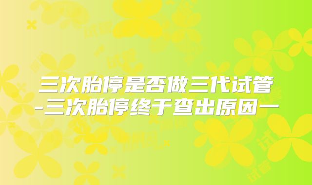 三次胎停是否做三代试管-三次胎停终于查出原因一