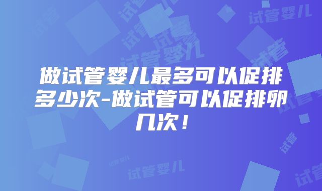 做试管婴儿最多可以促排多少次-做试管可以促排卵几次！