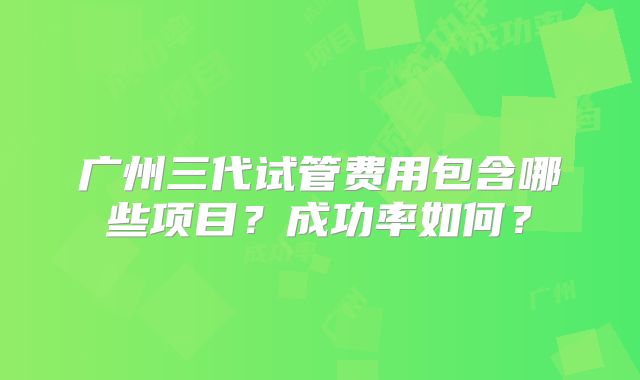 广州三代试管费用包含哪些项目？成功率如何？