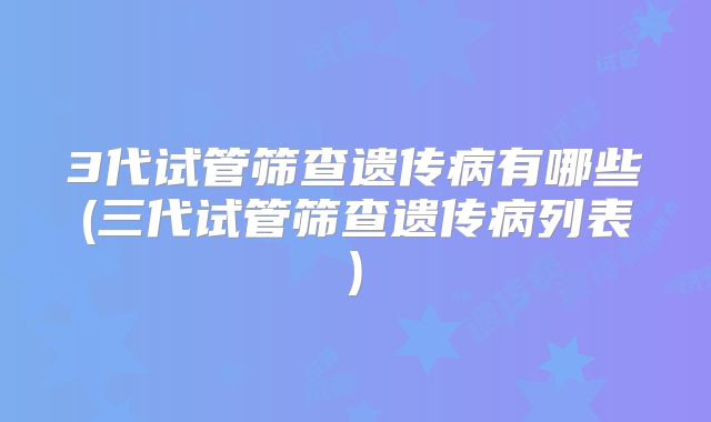 3代试管筛查遗传病有哪些(三代试管筛查遗传病列表)