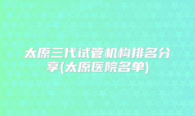 太原三代试管机构排名分享(太原医院名单)