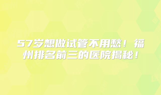 57岁想做试管不用愁！福州排名前三的医院揭秘！