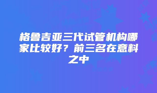 格鲁吉亚三代试管机构哪家比较好？前三名在意料之中