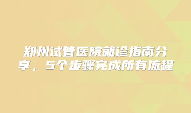 郑州试管医院就诊指南分享，5个步骤完成所有流程