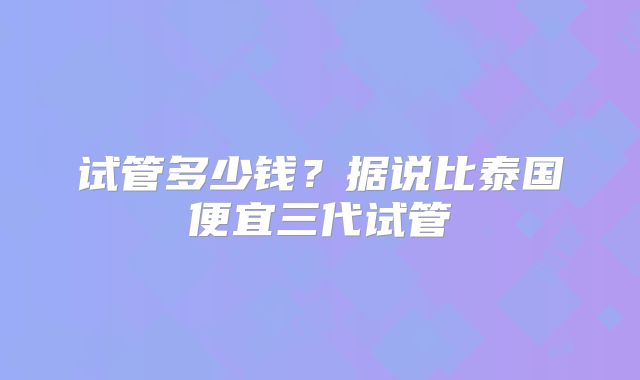 试管多少钱？据说比泰国便宜三代试管