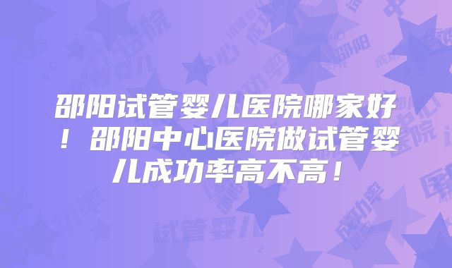 邵阳试管婴儿医院哪家好！邵阳中心医院做试管婴儿成功率高不高！